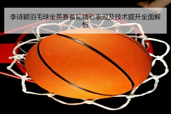 李诗颖羽毛球全英赛首轮精彩表现及技术提升全面解析